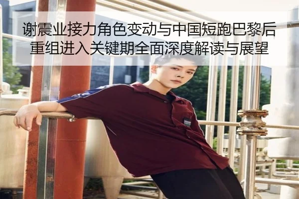 谢震业接力角色变动与中国短跑巴黎后重组进入关键期全面深度解读与展望